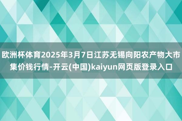 欧洲杯体育2025年3月7日江苏无锡向阳农产物大市集价钱行情-开云(中国)kaiyun网页版登录入口