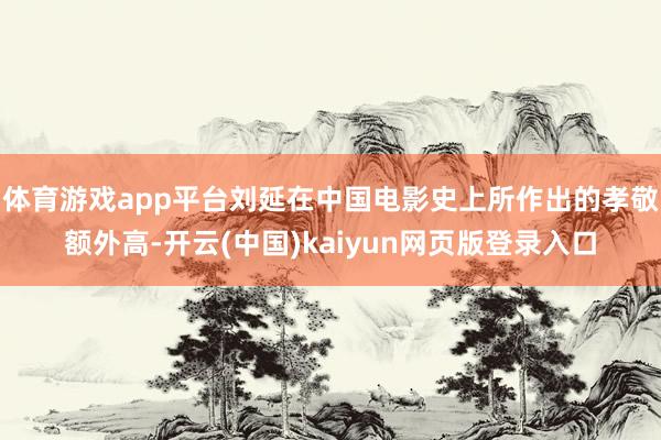 体育游戏app平台刘延在中国电影史上所作出的孝敬额外高-开云(中国)kaiyun网页版登录入口