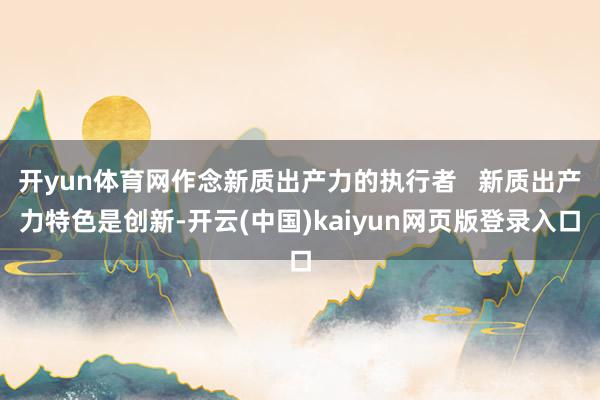 开yun体育网作念新质出产力的执行者   新质出产力特色是创新-开云(中国)kaiyun网页版登录入口