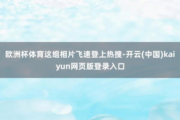 欧洲杯体育这组相片飞速登上热搜-开云(中国)kaiyun网页版登录入口