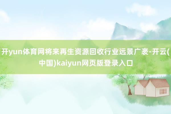 开yun体育网将来再生资源回收行业远景广袤-开云(中国)kaiyun网页版登录入口