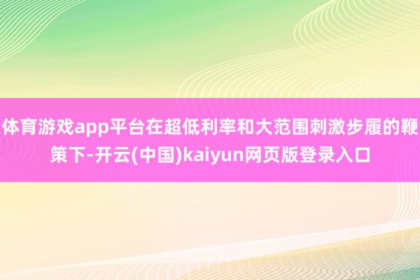 体育游戏app平台在超低利率和大范围刺激步履的鞭策下-开云(中国)kaiyun网页版登录入口
