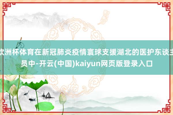 欧洲杯体育在新冠肺炎疫情寰球支援湖北的医护东谈主员中-开云(中国)kaiyun网页版登录入口