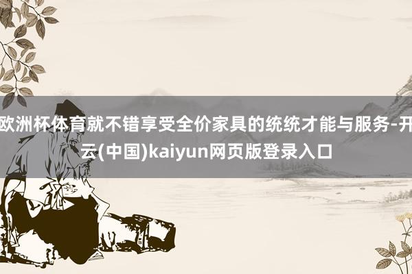 欧洲杯体育就不错享受全价家具的统统才能与服务-开云(中国)kaiyun网页版登录入口