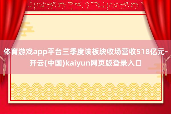 体育游戏app平台三季度该板块收场营收518亿元-开云(中国)kaiyun网页版登录入口