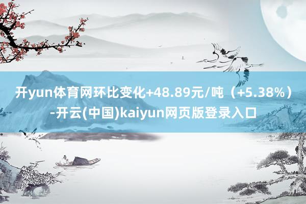 开yun体育网环比变化+48.89元/吨（+5.38%）-开云(中国)kaiyun网页版登录入口