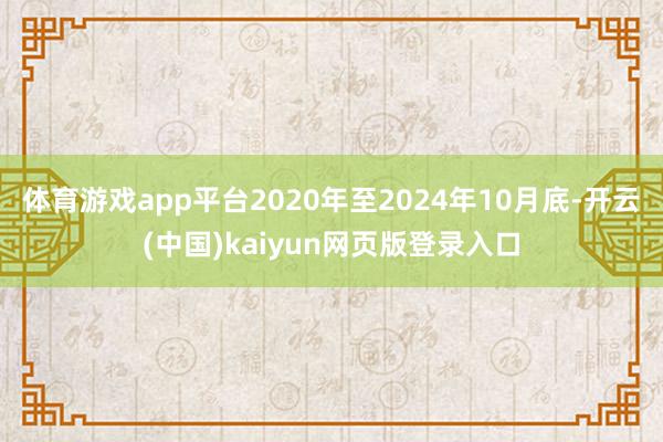 体育游戏app平台2020年至2024年10月底-开云(中国)kaiyun网页版登录入口