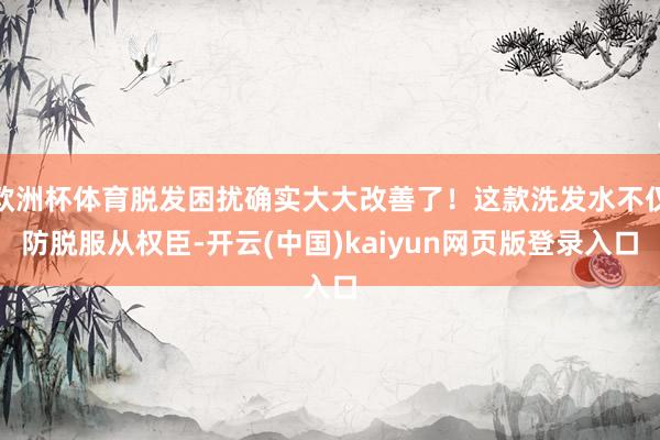 欧洲杯体育脱发困扰确实大大改善了！这款洗发水不仅防脱服从权臣-开云(中国)kaiyun网页版登录入口
