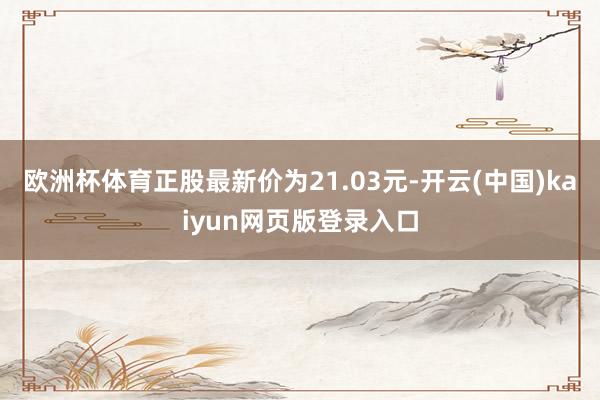 欧洲杯体育正股最新价为21.03元-开云(中国)kaiyun网页版登录入口
