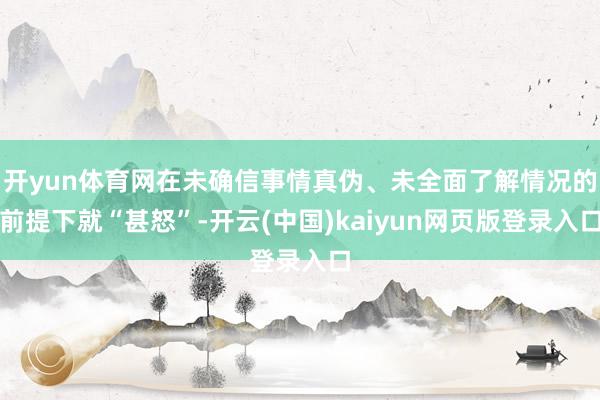 开yun体育网在未确信事情真伪、未全面了解情况的前提下就“甚怒”-开云(中国)kaiyun网页版登录入口