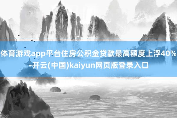 体育游戏app平台住房公积金贷款最高额度上浮40%-开云(中国)kaiyun网页版登录入口