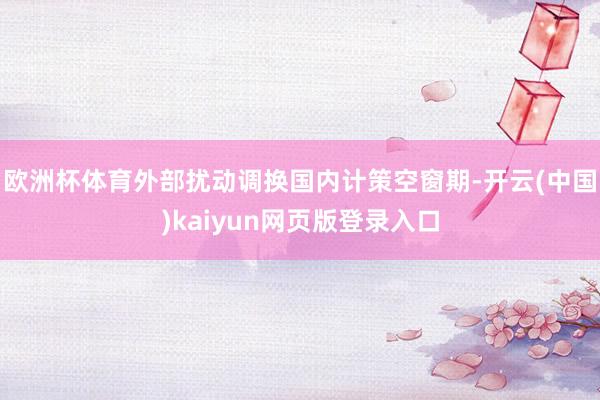 欧洲杯体育外部扰动调换国内计策空窗期-开云(中国)kaiyun网页版登录入口