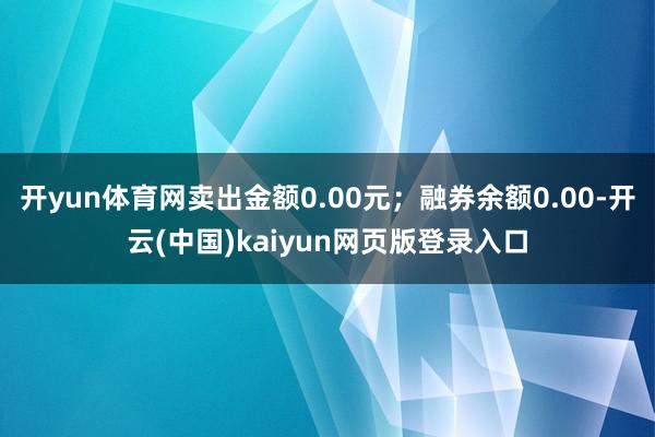 开yun体育网卖出金额0.00元；融券余额0.00-开云(中国)kaiyun网页版登录入口
