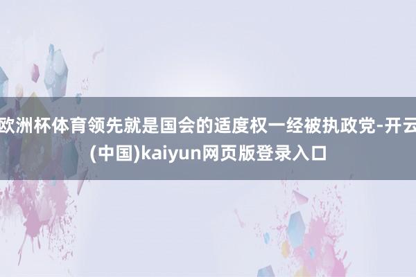 欧洲杯体育领先就是国会的适度权一经被执政党-开云(中国)kaiyun网页版登录入口