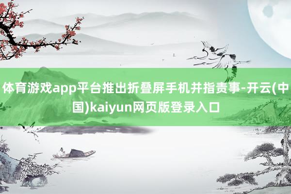 体育游戏app平台推出折叠屏手机并指责事-开云(中国)kaiyun网页版登录入口
