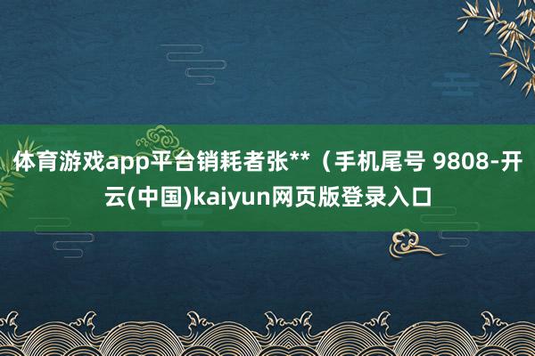 体育游戏app平台销耗者张**（手机尾号 9808-开云(中国)kaiyun网页版登录入口