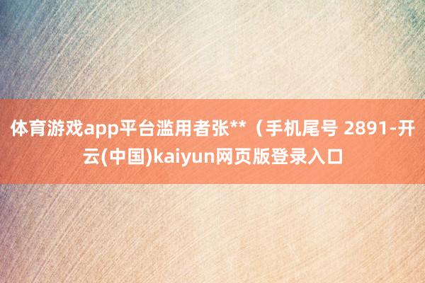 体育游戏app平台滥用者张**（手机尾号 2891-开云(中国)kaiyun网页版登录入口