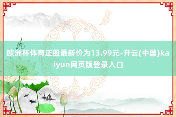 欧洲杯体育正股最新价为13.99元-开云(中国)kaiyun网页版登录入口