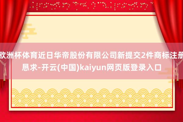 欧洲杯体育近日华帝股份有限公司新提交2件商标注册恳求-开云(中国)kaiyun网页版登录入口