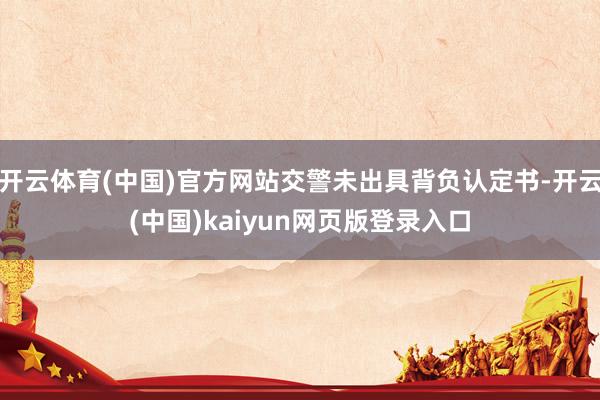 开云体育(中国)官方网站交警未出具背负认定书-开云(中国)kaiyun网页版登录入口