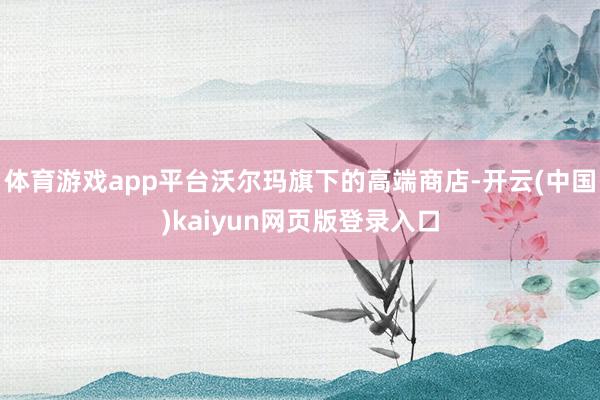 体育游戏app平台沃尔玛旗下的高端商店-开云(中国)kaiyun网页版登录入口