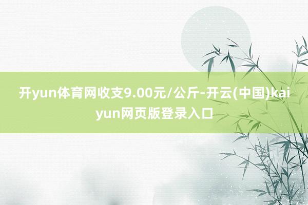 开yun体育网收支9.00元/公斤-开云(中国)kaiyun网页版登录入口