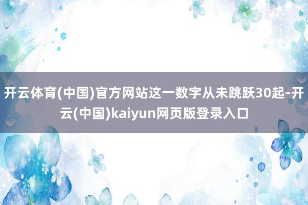 开云体育(中国)官方网站这一数字从未跳跃30起-开云(中国)kaiyun网页版登录入口