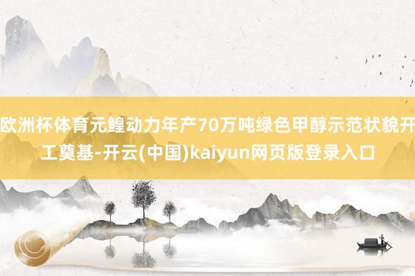 欧洲杯体育元鳇动力年产70万吨绿色甲醇示范状貌开工奠基-开云(中国)kaiyun网页版登录入口