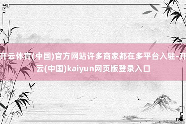 开云体育(中国)官方网站许多商家都在多平台入驻-开云(中国)kaiyun网页版登录入口