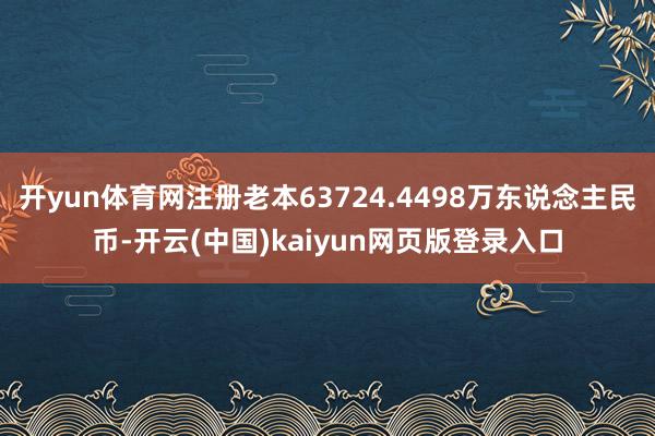开yun体育网注册老本63724.4498万东说念主民币-开云(中国)kaiyun网页版登录入口