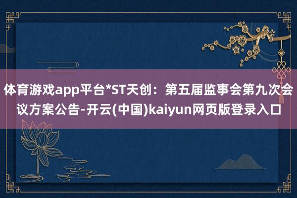 体育游戏app平台*ST天创：第五届监事会第九次会议方案公告-开云(中国)kaiyun网页版登录入口