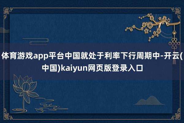 体育游戏app平台中国就处于利率下行周期中-开云(中国)kaiyun网页版登录入口