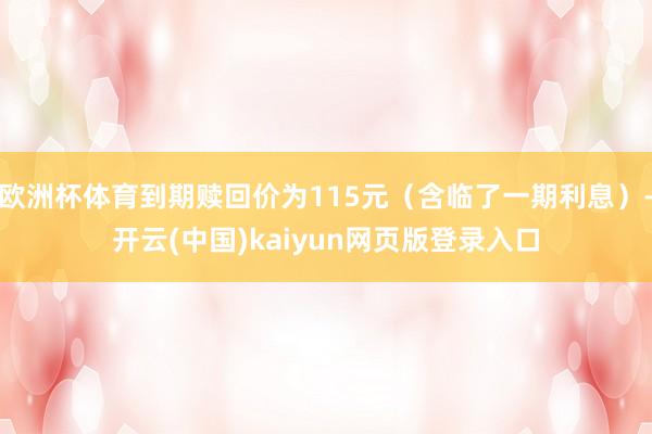 欧洲杯体育到期赎回价为115元（含临了一期利息）-开云(中国)kaiyun网页版登录入口