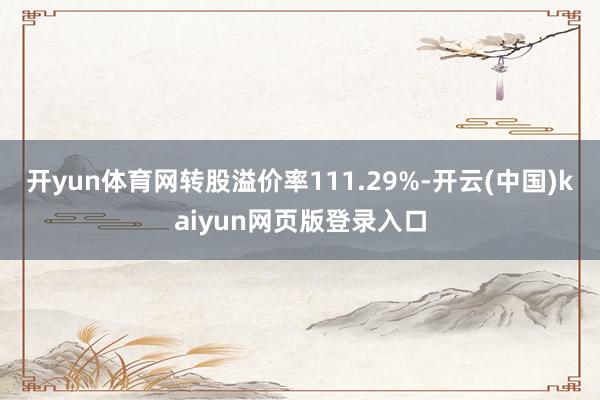 开yun体育网转股溢价率111.29%-开云(中国)kaiyun网页版登录入口