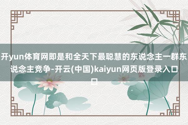 开yun体育网即是和全天下最聪慧的东说念主一群东说念主竞争-开云(中国)kaiyun网页版登录入口