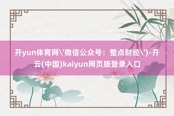 开yun体育网'微信公众号：整点财经')-开云(中国)kaiyun网页版登录入口