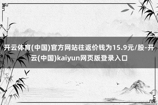 开云体育(中国)官方网站往返价钱为15.9元/股-开云(中国)kaiyun网页版登录入口