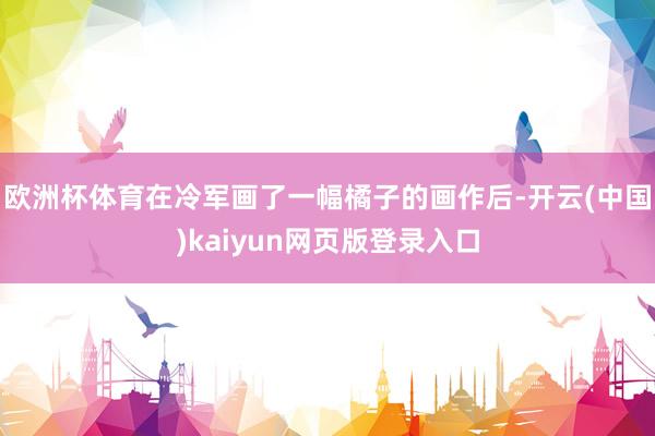 欧洲杯体育在冷军画了一幅橘子的画作后-开云(中国)kaiyun网页版登录入口
