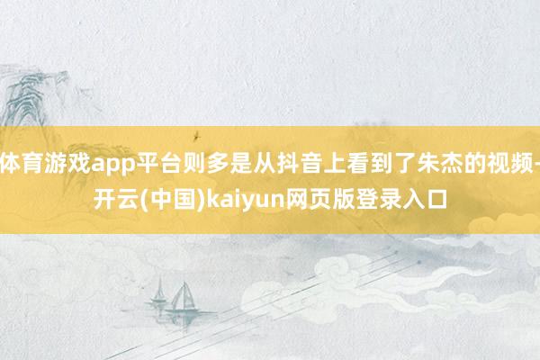 体育游戏app平台则多是从抖音上看到了朱杰的视频-开云(中国)kaiyun网页版登录入口
