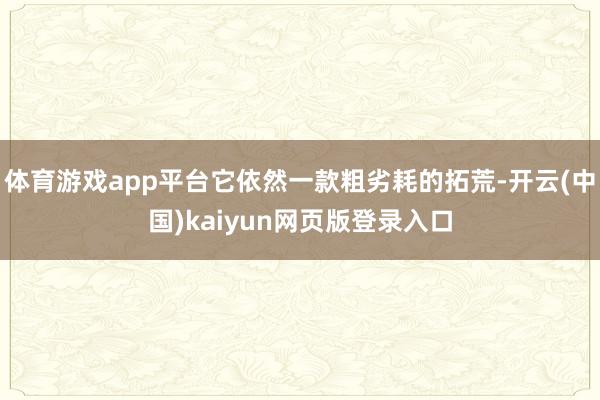 体育游戏app平台它依然一款粗劣耗的拓荒-开云(中国)kaiyun网页版登录入口