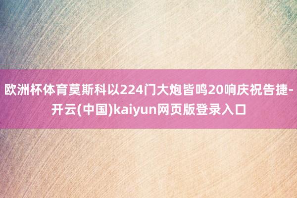 欧洲杯体育莫斯科以224门大炮皆鸣20响庆祝告捷-开云(中国)kaiyun网页版登录入口