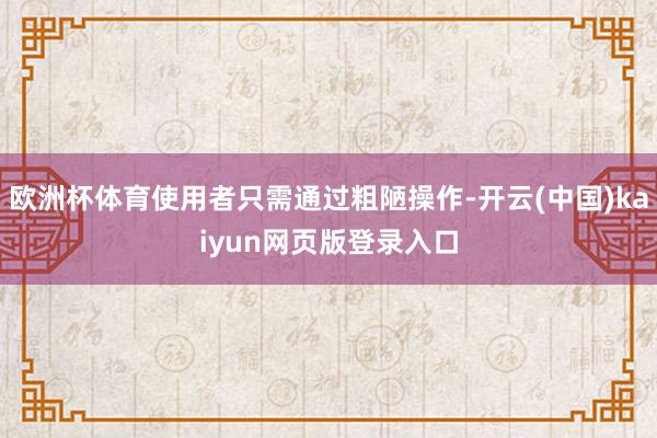 欧洲杯体育使用者只需通过粗陋操作-开云(中国)kaiyun网页版登录入口