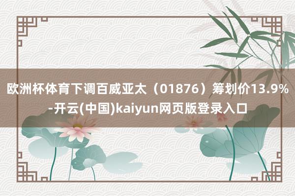 欧洲杯体育下调百威亚太（01876）筹划价13.9%-开云(中国)kaiyun网页版登录入口