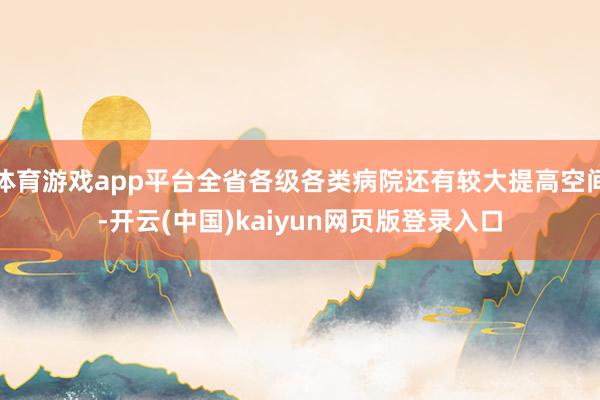 体育游戏app平台全省各级各类病院还有较大提高空间-开云(中国)kaiyun网页版登录入口