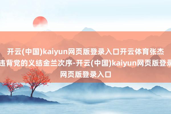开云(中国)kaiyun网页版登录入口开云体育张杰严重违背党的义结金兰次序-开云(中国)kaiyun网页版登录入口