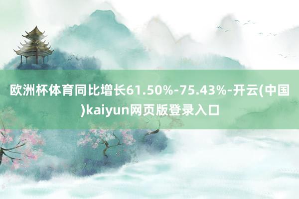 欧洲杯体育同比增长61.50%-75.43%-开云(中国)kaiyun网页版登录入口