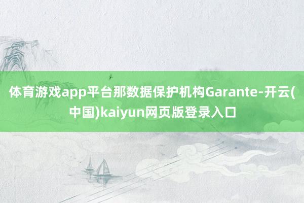 体育游戏app平台那数据保护机构Garante-开云(中国)kaiyun网页版登录入口