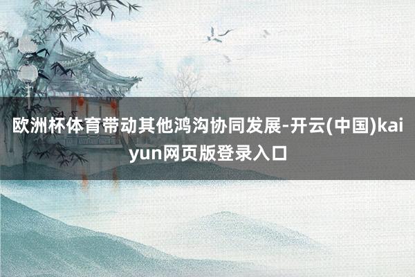 欧洲杯体育带动其他鸿沟协同发展-开云(中国)kaiyun网页版登录入口