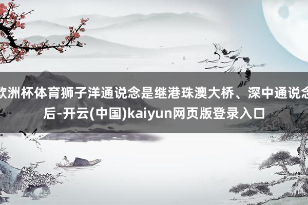欧洲杯体育狮子洋通说念是继港珠澳大桥、深中通说念后-开云(中国)kaiyun网页版登录入口