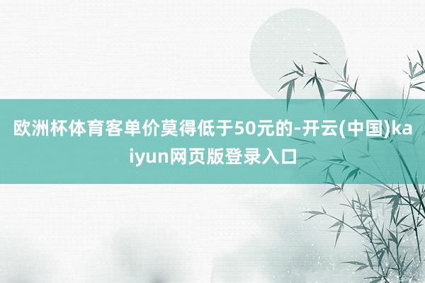 欧洲杯体育客单价莫得低于50元的-开云(中国)kaiyun网页版登录入口